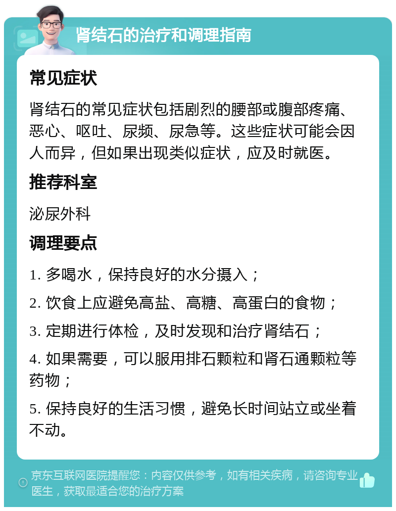 肾结石的治疗和调理指南 常见症状 肾结石的常见症状包括剧烈的腰部或腹部疼痛、恶心、呕吐、尿频、尿急等。这些症状可能会因人而异，但如果出现类似症状，应及时就医。 推荐科室 泌尿外科 调理要点 1. 多喝水，保持良好的水分摄入； 2. 饮食上应避免高盐、高糖、高蛋白的食物； 3. 定期进行体检，及时发现和治疗肾结石； 4. 如果需要，可以服用排石颗粒和肾石通颗粒等药物； 5. 保持良好的生活习惯，避免长时间站立或坐着不动。