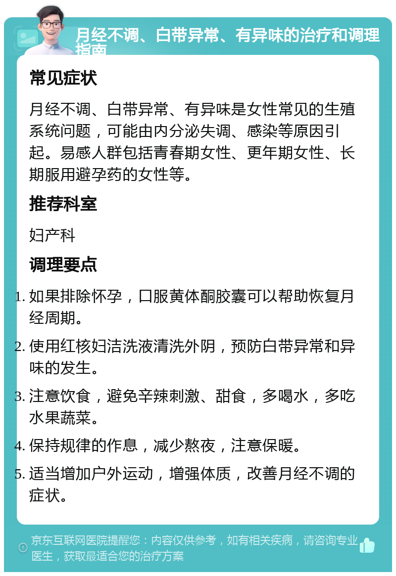 月经不调、白带异常、有异味的治疗和调理指南 常见症状 月经不调、白带异常、有异味是女性常见的生殖系统问题，可能由内分泌失调、感染等原因引起。易感人群包括青春期女性、更年期女性、长期服用避孕药的女性等。 推荐科室 妇产科 调理要点 如果排除怀孕，口服黄体酮胶囊可以帮助恢复月经周期。 使用红核妇洁洗液清洗外阴，预防白带异常和异味的发生。 注意饮食，避免辛辣刺激、甜食，多喝水，多吃水果蔬菜。 保持规律的作息，减少熬夜，注意保暖。 适当增加户外运动，增强体质，改善月经不调的症状。