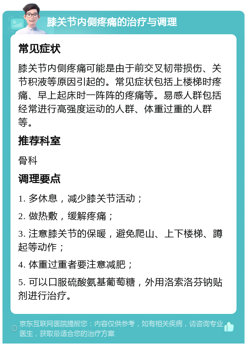 膝关节内侧疼痛的治疗与调理 常见症状 膝关节内侧疼痛可能是由于前交叉韧带损伤、关节积液等原因引起的。常见症状包括上楼梯时疼痛、早上起床时一阵阵的疼痛等。易感人群包括经常进行高强度运动的人群、体重过重的人群等。 推荐科室 骨科 调理要点 1. 多休息，减少膝关节活动； 2. 做热敷，缓解疼痛； 3. 注意膝关节的保暖，避免爬山、上下楼梯、蹲起等动作； 4. 体重过重者要注意减肥； 5. 可以口服硫酸氨基葡萄糖，外用洛索洛芬钠贴剂进行治疗。