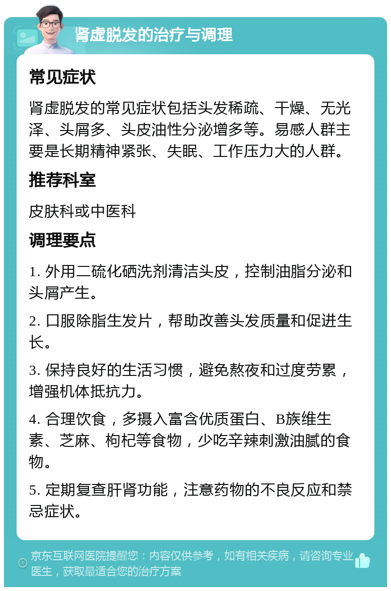 肾虚脱发的治疗与调理 常见症状 肾虚脱发的常见症状包括头发稀疏、干燥、无光泽、头屑多、头皮油性分泌增多等。易感人群主要是长期精神紧张、失眠、工作压力大的人群。 推荐科室 皮肤科或中医科 调理要点 1. 外用二硫化硒洗剂清洁头皮，控制油脂分泌和头屑产生。 2. 口服除脂生发片，帮助改善头发质量和促进生长。 3. 保持良好的生活习惯，避免熬夜和过度劳累，增强机体抵抗力。 4. 合理饮食，多摄入富含优质蛋白、B族维生素、芝麻、枸杞等食物，少吃辛辣刺激油腻的食物。 5. 定期复查肝肾功能，注意药物的不良反应和禁忌症状。