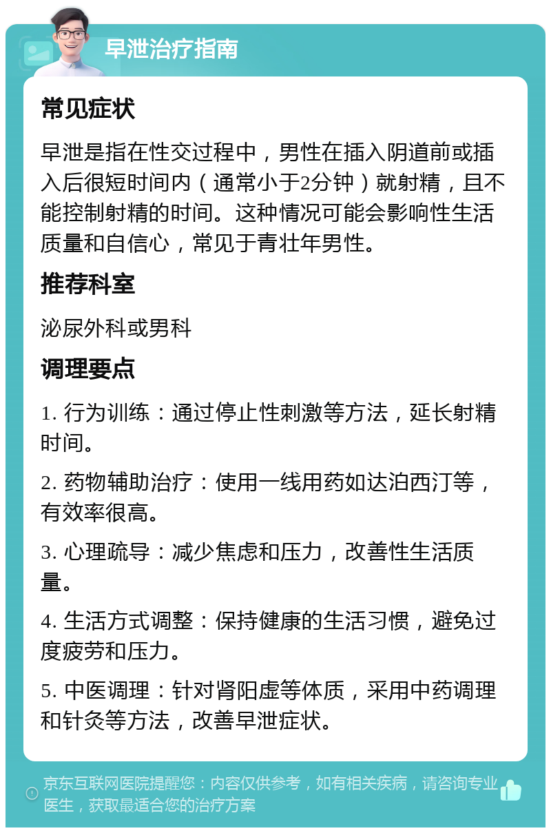 早泄治疗指南 常见症状 早泄是指在性交过程中，男性在插入阴道前或插入后很短时间内（通常小于2分钟）就射精，且不能控制射精的时间。这种情况可能会影响性生活质量和自信心，常见于青壮年男性。 推荐科室 泌尿外科或男科 调理要点 1. 行为训练：通过停止性刺激等方法，延长射精时间。 2. 药物辅助治疗：使用一线用药如达泊西汀等，有效率很高。 3. 心理疏导：减少焦虑和压力，改善性生活质量。 4. 生活方式调整：保持健康的生活习惯，避免过度疲劳和压力。 5. 中医调理：针对肾阳虚等体质，采用中药调理和针灸等方法，改善早泄症状。