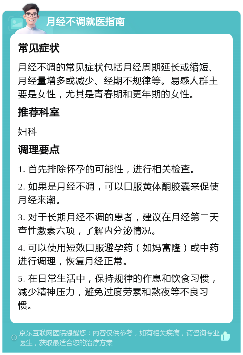 月经不调就医指南 常见症状 月经不调的常见症状包括月经周期延长或缩短、月经量增多或减少、经期不规律等。易感人群主要是女性，尤其是青春期和更年期的女性。 推荐科室 妇科 调理要点 1. 首先排除怀孕的可能性，进行相关检查。 2. 如果是月经不调，可以口服黄体酮胶囊来促使月经来潮。 3. 对于长期月经不调的患者，建议在月经第二天查性激素六项，了解内分泌情况。 4. 可以使用短效口服避孕药（如妈富隆）或中药进行调理，恢复月经正常。 5. 在日常生活中，保持规律的作息和饮食习惯，减少精神压力，避免过度劳累和熬夜等不良习惯。