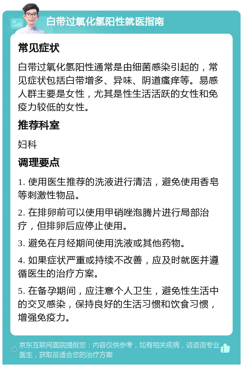 白带过氧化氢阳性就医指南 常见症状 白带过氧化氢阳性通常是由细菌感染引起的，常见症状包括白带增多、异味、阴道瘙痒等。易感人群主要是女性，尤其是性生活活跃的女性和免疫力较低的女性。 推荐科室 妇科 调理要点 1. 使用医生推荐的洗液进行清洁，避免使用香皂等刺激性物品。 2. 在排卵前可以使用甲硝唑泡腾片进行局部治疗，但排卵后应停止使用。 3. 避免在月经期间使用洗液或其他药物。 4. 如果症状严重或持续不改善，应及时就医并遵循医生的治疗方案。 5. 在备孕期间，应注意个人卫生，避免性生活中的交叉感染，保持良好的生活习惯和饮食习惯，增强免疫力。