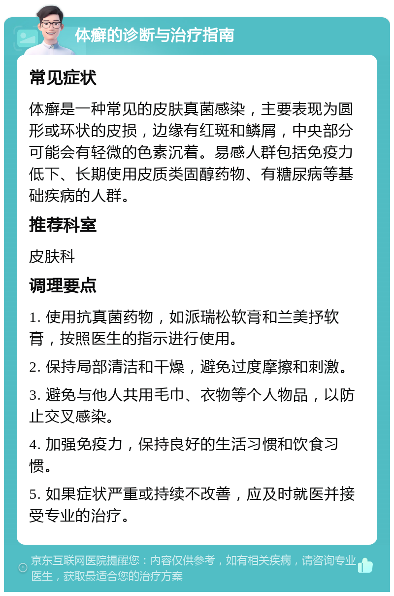 体癣的诊断与治疗指南 常见症状 体癣是一种常见的皮肤真菌感染，主要表现为圆形或环状的皮损，边缘有红斑和鳞屑，中央部分可能会有轻微的色素沉着。易感人群包括免疫力低下、长期使用皮质类固醇药物、有糖尿病等基础疾病的人群。 推荐科室 皮肤科 调理要点 1. 使用抗真菌药物，如派瑞松软膏和兰美抒软膏，按照医生的指示进行使用。 2. 保持局部清洁和干燥，避免过度摩擦和刺激。 3. 避免与他人共用毛巾、衣物等个人物品，以防止交叉感染。 4. 加强免疫力，保持良好的生活习惯和饮食习惯。 5. 如果症状严重或持续不改善，应及时就医并接受专业的治疗。