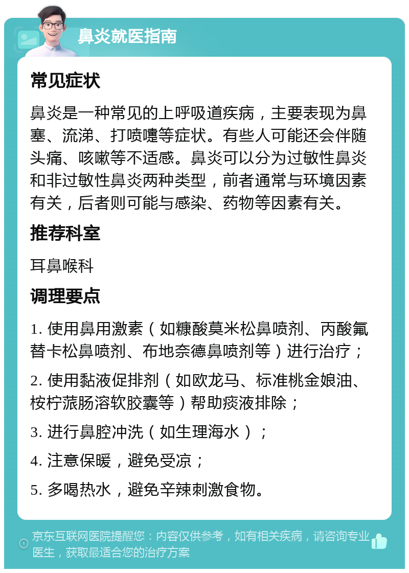 鼻炎就医指南 常见症状 鼻炎是一种常见的上呼吸道疾病，主要表现为鼻塞、流涕、打喷嚏等症状。有些人可能还会伴随头痛、咳嗽等不适感。鼻炎可以分为过敏性鼻炎和非过敏性鼻炎两种类型，前者通常与环境因素有关，后者则可能与感染、药物等因素有关。 推荐科室 耳鼻喉科 调理要点 1. 使用鼻用激素（如糠酸莫米松鼻喷剂、丙酸氟替卡松鼻喷剂、布地奈德鼻喷剂等）进行治疗； 2. 使用黏液促排剂（如欧龙马、标准桃金娘油、桉柠蒎肠溶软胶囊等）帮助痰液排除； 3. 进行鼻腔冲洗（如生理海水）； 4. 注意保暖，避免受凉； 5. 多喝热水，避免辛辣刺激食物。