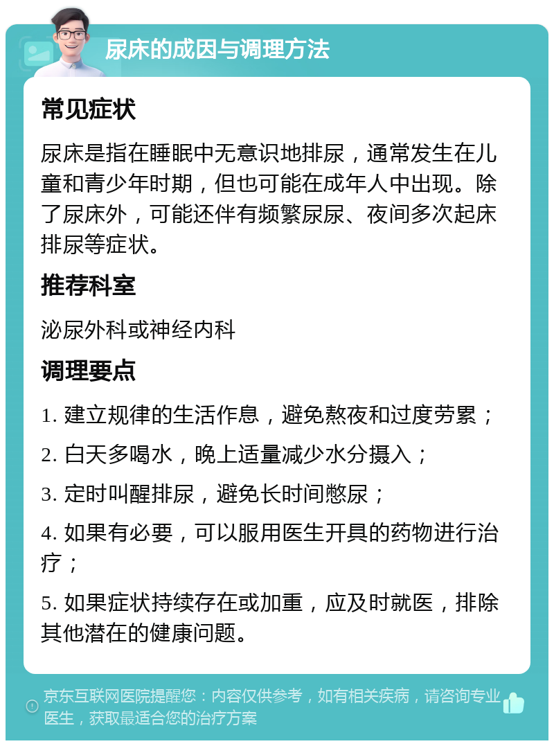 尿床的成因与调理方法 常见症状 尿床是指在睡眠中无意识地排尿，通常发生在儿童和青少年时期，但也可能在成年人中出现。除了尿床外，可能还伴有频繁尿尿、夜间多次起床排尿等症状。 推荐科室 泌尿外科或神经内科 调理要点 1. 建立规律的生活作息，避免熬夜和过度劳累； 2. 白天多喝水，晚上适量减少水分摄入； 3. 定时叫醒排尿，避免长时间憋尿； 4. 如果有必要，可以服用医生开具的药物进行治疗； 5. 如果症状持续存在或加重，应及时就医，排除其他潜在的健康问题。