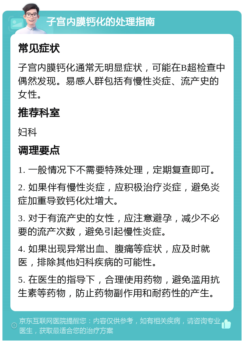 子宫内膜钙化的处理指南 常见症状 子宫内膜钙化通常无明显症状，可能在B超检查中偶然发现。易感人群包括有慢性炎症、流产史的女性。 推荐科室 妇科 调理要点 1. 一般情况下不需要特殊处理，定期复查即可。 2. 如果伴有慢性炎症，应积极治疗炎症，避免炎症加重导致钙化灶增大。 3. 对于有流产史的女性，应注意避孕，减少不必要的流产次数，避免引起慢性炎症。 4. 如果出现异常出血、腹痛等症状，应及时就医，排除其他妇科疾病的可能性。 5. 在医生的指导下，合理使用药物，避免滥用抗生素等药物，防止药物副作用和耐药性的产生。