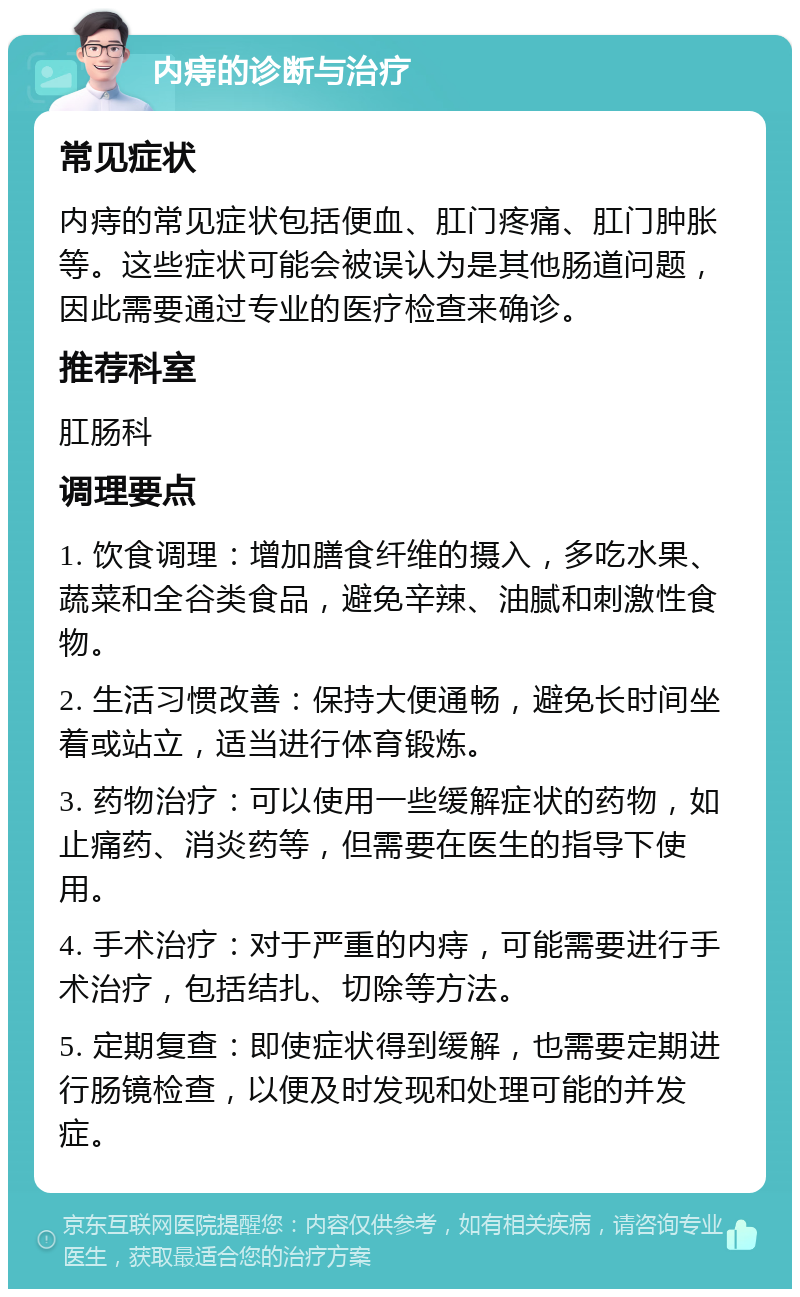 内痔的诊断与治疗 常见症状 内痔的常见症状包括便血、肛门疼痛、肛门肿胀等。这些症状可能会被误认为是其他肠道问题，因此需要通过专业的医疗检查来确诊。 推荐科室 肛肠科 调理要点 1. 饮食调理：增加膳食纤维的摄入，多吃水果、蔬菜和全谷类食品，避免辛辣、油腻和刺激性食物。 2. 生活习惯改善：保持大便通畅，避免长时间坐着或站立，适当进行体育锻炼。 3. 药物治疗：可以使用一些缓解症状的药物，如止痛药、消炎药等，但需要在医生的指导下使用。 4. 手术治疗：对于严重的内痔，可能需要进行手术治疗，包括结扎、切除等方法。 5. 定期复查：即使症状得到缓解，也需要定期进行肠镜检查，以便及时发现和处理可能的并发症。