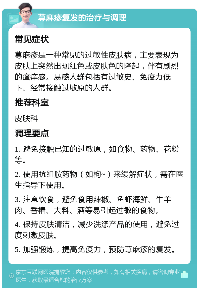 荨麻疹复发的治疗与调理 常见症状 荨麻疹是一种常见的过敏性皮肤病，主要表现为皮肤上突然出现红色或皮肤色的隆起，伴有剧烈的瘙痒感。易感人群包括有过敏史、免疫力低下、经常接触过敏原的人群。 推荐科室 皮肤科 调理要点 1. 避免接触已知的过敏原，如食物、药物、花粉等。 2. 使用抗组胺药物（如枸~）来缓解症状，需在医生指导下使用。 3. 注意饮食，避免食用辣椒、鱼虾海鲜、牛羊肉、香椿、大料、酒等易引起过敏的食物。 4. 保持皮肤清洁，减少洗涤产品的使用，避免过度刺激皮肤。 5. 加强锻炼，提高免疫力，预防荨麻疹的复发。