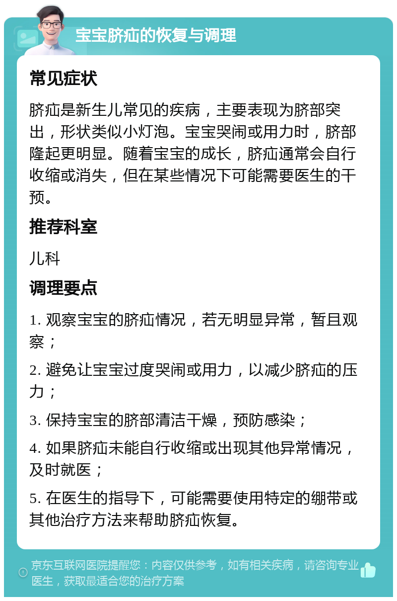 宝宝脐疝的恢复与调理 常见症状 脐疝是新生儿常见的疾病，主要表现为脐部突出，形状类似小灯泡。宝宝哭闹或用力时，脐部隆起更明显。随着宝宝的成长，脐疝通常会自行收缩或消失，但在某些情况下可能需要医生的干预。 推荐科室 儿科 调理要点 1. 观察宝宝的脐疝情况，若无明显异常，暂且观察； 2. 避免让宝宝过度哭闹或用力，以减少脐疝的压力； 3. 保持宝宝的脐部清洁干燥，预防感染； 4. 如果脐疝未能自行收缩或出现其他异常情况，及时就医； 5. 在医生的指导下，可能需要使用特定的绷带或其他治疗方法来帮助脐疝恢复。