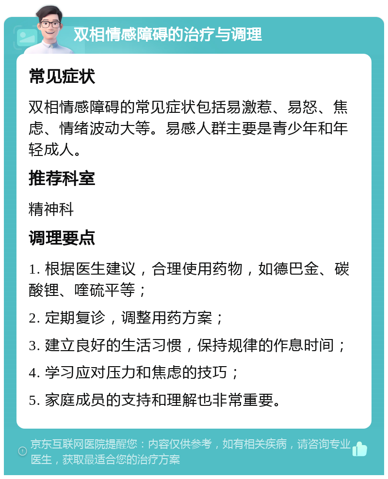 双相情感障碍的治疗与调理 常见症状 双相情感障碍的常见症状包括易激惹、易怒、焦虑、情绪波动大等。易感人群主要是青少年和年轻成人。 推荐科室 精神科 调理要点 1. 根据医生建议，合理使用药物，如德巴金、碳酸锂、喹硫平等； 2. 定期复诊，调整用药方案； 3. 建立良好的生活习惯，保持规律的作息时间； 4. 学习应对压力和焦虑的技巧； 5. 家庭成员的支持和理解也非常重要。