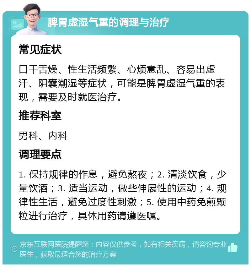 脾胃虚湿气重的调理与治疗 常见症状 口干舌燥、性生活频繁、心烦意乱、容易出虚汗、阴囊潮湿等症状，可能是脾胃虚湿气重的表现，需要及时就医治疗。 推荐科室 男科、内科 调理要点 1. 保持规律的作息，避免熬夜；2. 清淡饮食，少量饮酒；3. 适当运动，做些伸展性的运动；4. 规律性生活，避免过度性刺激；5. 使用中药免煎颗粒进行治疗，具体用药请遵医嘱。