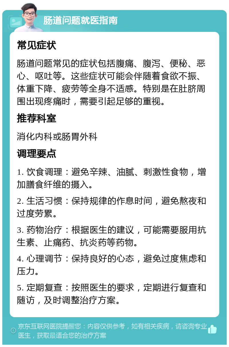 肠道问题就医指南 常见症状 肠道问题常见的症状包括腹痛、腹泻、便秘、恶心、呕吐等。这些症状可能会伴随着食欲不振、体重下降、疲劳等全身不适感。特别是在肚脐周围出现疼痛时，需要引起足够的重视。 推荐科室 消化内科或肠胃外科 调理要点 1. 饮食调理：避免辛辣、油腻、刺激性食物，增加膳食纤维的摄入。 2. 生活习惯：保持规律的作息时间，避免熬夜和过度劳累。 3. 药物治疗：根据医生的建议，可能需要服用抗生素、止痛药、抗炎药等药物。 4. 心理调节：保持良好的心态，避免过度焦虑和压力。 5. 定期复查：按照医生的要求，定期进行复查和随访，及时调整治疗方案。