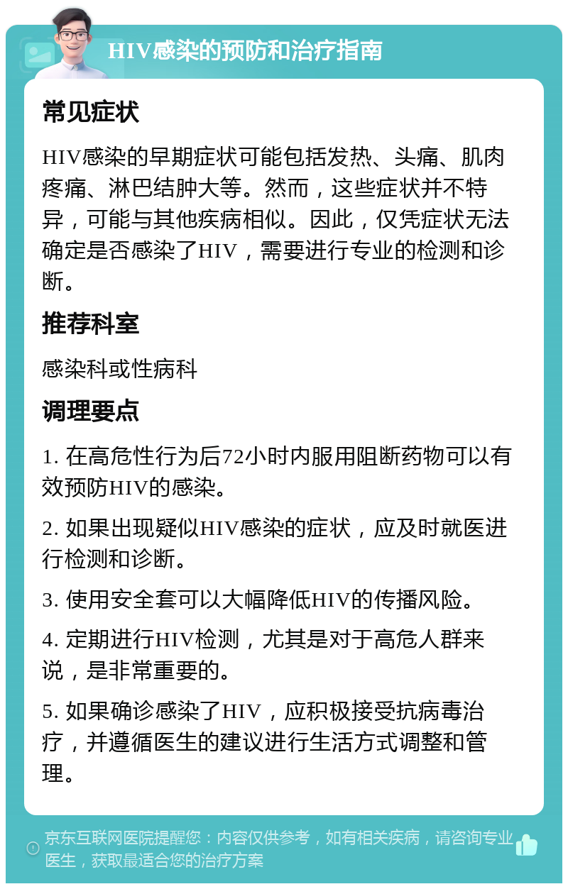 HIV感染的预防和治疗指南 常见症状 HIV感染的早期症状可能包括发热、头痛、肌肉疼痛、淋巴结肿大等。然而，这些症状并不特异，可能与其他疾病相似。因此，仅凭症状无法确定是否感染了HIV，需要进行专业的检测和诊断。 推荐科室 感染科或性病科 调理要点 1. 在高危性行为后72小时内服用阻断药物可以有效预防HIV的感染。 2. 如果出现疑似HIV感染的症状，应及时就医进行检测和诊断。 3. 使用安全套可以大幅降低HIV的传播风险。 4. 定期进行HIV检测，尤其是对于高危人群来说，是非常重要的。 5. 如果确诊感染了HIV，应积极接受抗病毒治疗，并遵循医生的建议进行生活方式调整和管理。