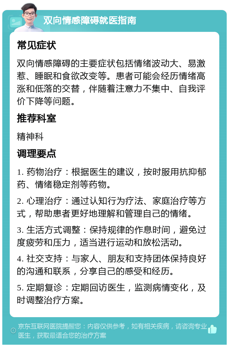 双向情感障碍就医指南 常见症状 双向情感障碍的主要症状包括情绪波动大、易激惹、睡眠和食欲改变等。患者可能会经历情绪高涨和低落的交替，伴随着注意力不集中、自我评价下降等问题。 推荐科室 精神科 调理要点 1. 药物治疗：根据医生的建议，按时服用抗抑郁药、情绪稳定剂等药物。 2. 心理治疗：通过认知行为疗法、家庭治疗等方式，帮助患者更好地理解和管理自己的情绪。 3. 生活方式调整：保持规律的作息时间，避免过度疲劳和压力，适当进行运动和放松活动。 4. 社交支持：与家人、朋友和支持团体保持良好的沟通和联系，分享自己的感受和经历。 5. 定期复诊：定期回访医生，监测病情变化，及时调整治疗方案。