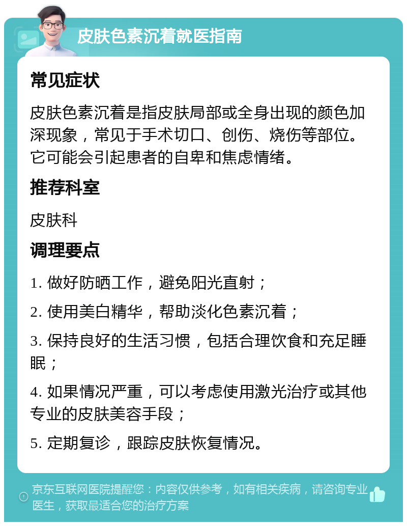 皮肤色素沉着就医指南 常见症状 皮肤色素沉着是指皮肤局部或全身出现的颜色加深现象，常见于手术切口、创伤、烧伤等部位。它可能会引起患者的自卑和焦虑情绪。 推荐科室 皮肤科 调理要点 1. 做好防晒工作，避免阳光直射； 2. 使用美白精华，帮助淡化色素沉着； 3. 保持良好的生活习惯，包括合理饮食和充足睡眠； 4. 如果情况严重，可以考虑使用激光治疗或其他专业的皮肤美容手段； 5. 定期复诊，跟踪皮肤恢复情况。