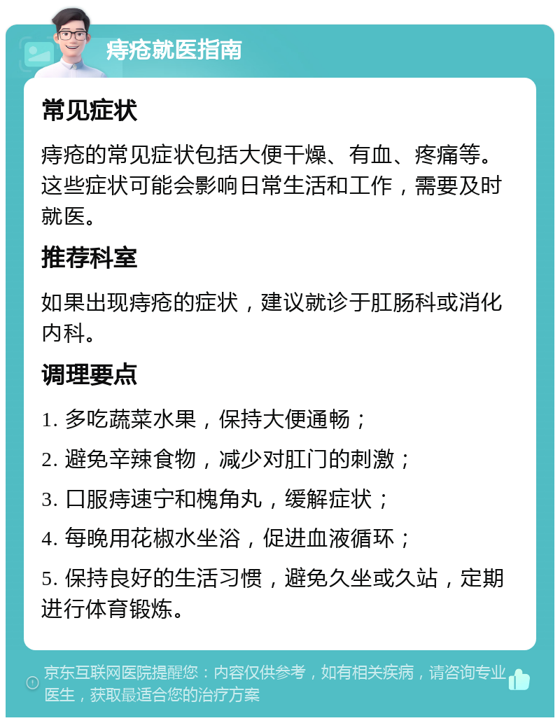 痔疮就医指南 常见症状 痔疮的常见症状包括大便干燥、有血、疼痛等。这些症状可能会影响日常生活和工作，需要及时就医。 推荐科室 如果出现痔疮的症状，建议就诊于肛肠科或消化内科。 调理要点 1. 多吃蔬菜水果，保持大便通畅； 2. 避免辛辣食物，减少对肛门的刺激； 3. 口服痔速宁和槐角丸，缓解症状； 4. 每晚用花椒水坐浴，促进血液循环； 5. 保持良好的生活习惯，避免久坐或久站，定期进行体育锻炼。