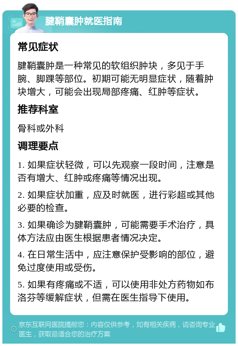 腱鞘囊肿就医指南 常见症状 腱鞘囊肿是一种常见的软组织肿块，多见于手腕、脚踝等部位。初期可能无明显症状，随着肿块增大，可能会出现局部疼痛、红肿等症状。 推荐科室 骨科或外科 调理要点 1. 如果症状轻微，可以先观察一段时间，注意是否有增大、红肿或疼痛等情况出现。 2. 如果症状加重，应及时就医，进行彩超或其他必要的检查。 3. 如果确诊为腱鞘囊肿，可能需要手术治疗，具体方法应由医生根据患者情况决定。 4. 在日常生活中，应注意保护受影响的部位，避免过度使用或受伤。 5. 如果有疼痛或不适，可以使用非处方药物如布洛芬等缓解症状，但需在医生指导下使用。