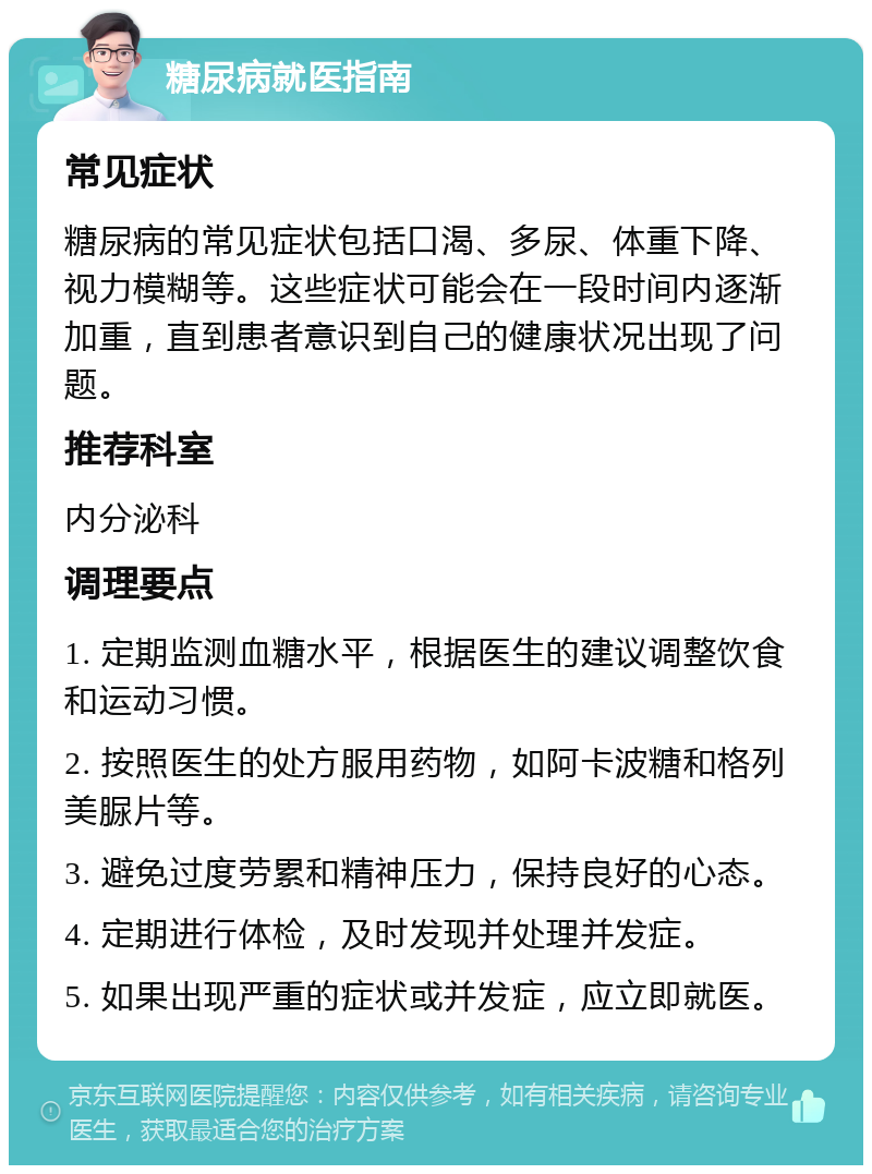 糖尿病就医指南 常见症状 糖尿病的常见症状包括口渴、多尿、体重下降、视力模糊等。这些症状可能会在一段时间内逐渐加重，直到患者意识到自己的健康状况出现了问题。 推荐科室 内分泌科 调理要点 1. 定期监测血糖水平，根据医生的建议调整饮食和运动习惯。 2. 按照医生的处方服用药物，如阿卡波糖和格列美脲片等。 3. 避免过度劳累和精神压力，保持良好的心态。 4. 定期进行体检，及时发现并处理并发症。 5. 如果出现严重的症状或并发症，应立即就医。