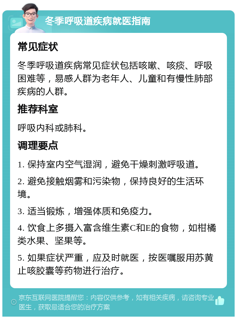 冬季呼吸道疾病就医指南 常见症状 冬季呼吸道疾病常见症状包括咳嗽、咳痰、呼吸困难等，易感人群为老年人、儿童和有慢性肺部疾病的人群。 推荐科室 呼吸内科或肺科。 调理要点 1. 保持室内空气湿润，避免干燥刺激呼吸道。 2. 避免接触烟雾和污染物，保持良好的生活环境。 3. 适当锻炼，增强体质和免疫力。 4. 饮食上多摄入富含维生素C和E的食物，如柑橘类水果、坚果等。 5. 如果症状严重，应及时就医，按医嘱服用苏黄止咳胶囊等药物进行治疗。