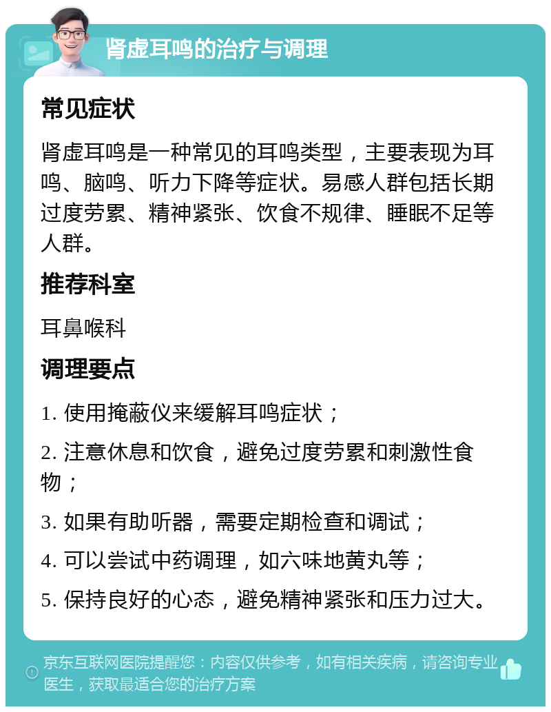 肾虚耳鸣的治疗与调理 常见症状 肾虚耳鸣是一种常见的耳鸣类型，主要表现为耳鸣、脑鸣、听力下降等症状。易感人群包括长期过度劳累、精神紧张、饮食不规律、睡眠不足等人群。 推荐科室 耳鼻喉科 调理要点 1. 使用掩蔽仪来缓解耳鸣症状； 2. 注意休息和饮食，避免过度劳累和刺激性食物； 3. 如果有助听器，需要定期检查和调试； 4. 可以尝试中药调理，如六味地黄丸等； 5. 保持良好的心态，避免精神紧张和压力过大。