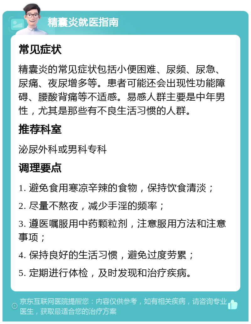 精囊炎就医指南 常见症状 精囊炎的常见症状包括小便困难、尿频、尿急、尿痛、夜尿增多等。患者可能还会出现性功能障碍、腰酸背痛等不适感。易感人群主要是中年男性，尤其是那些有不良生活习惯的人群。 推荐科室 泌尿外科或男科专科 调理要点 1. 避免食用寒凉辛辣的食物，保持饮食清淡； 2. 尽量不熬夜，减少手淫的频率； 3. 遵医嘱服用中药颗粒剂，注意服用方法和注意事项； 4. 保持良好的生活习惯，避免过度劳累； 5. 定期进行体检，及时发现和治疗疾病。