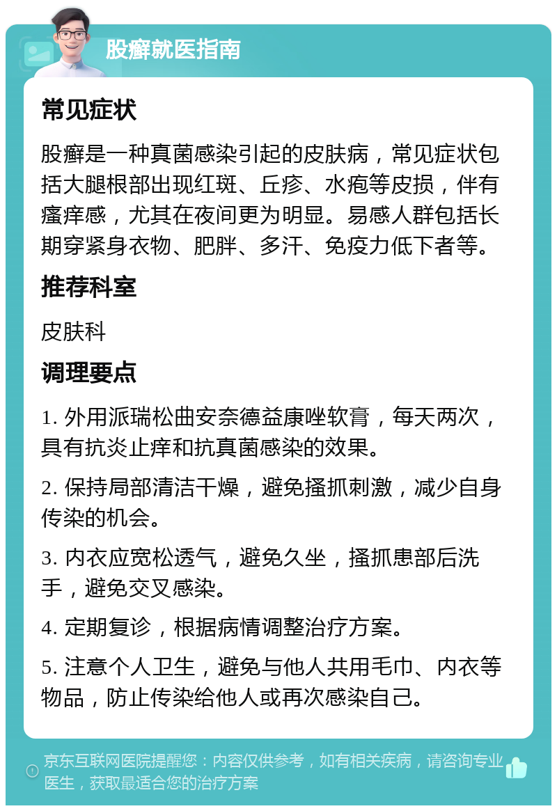 股癣就医指南 常见症状 股癣是一种真菌感染引起的皮肤病，常见症状包括大腿根部出现红斑、丘疹、水疱等皮损，伴有瘙痒感，尤其在夜间更为明显。易感人群包括长期穿紧身衣物、肥胖、多汗、免疫力低下者等。 推荐科室 皮肤科 调理要点 1. 外用派瑞松曲安奈德益康唑软膏，每天两次，具有抗炎止痒和抗真菌感染的效果。 2. 保持局部清洁干燥，避免搔抓刺激，减少自身传染的机会。 3. 内衣应宽松透气，避免久坐，搔抓患部后洗手，避免交叉感染。 4. 定期复诊，根据病情调整治疗方案。 5. 注意个人卫生，避免与他人共用毛巾、内衣等物品，防止传染给他人或再次感染自己。