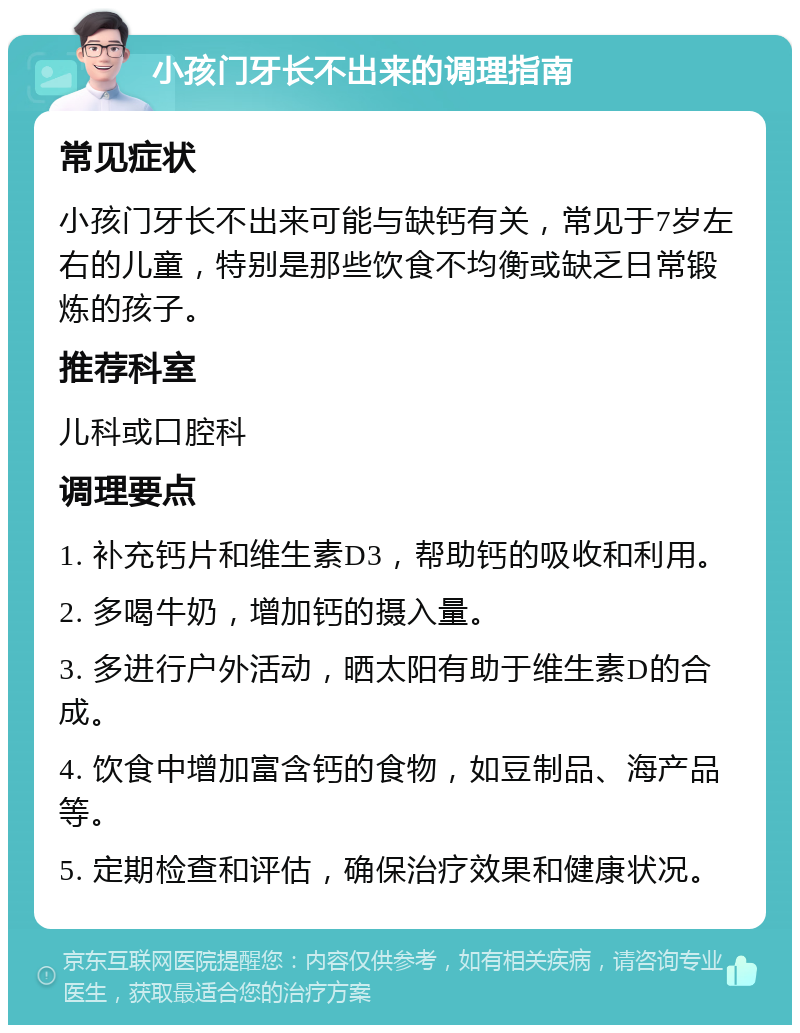 小孩门牙长不出来的调理指南 常见症状 小孩门牙长不出来可能与缺钙有关，常见于7岁左右的儿童，特别是那些饮食不均衡或缺乏日常锻炼的孩子。 推荐科室 儿科或口腔科 调理要点 1. 补充钙片和维生素D3，帮助钙的吸收和利用。 2. 多喝牛奶，增加钙的摄入量。 3. 多进行户外活动，晒太阳有助于维生素D的合成。 4. 饮食中增加富含钙的食物，如豆制品、海产品等。 5. 定期检查和评估，确保治疗效果和健康状况。