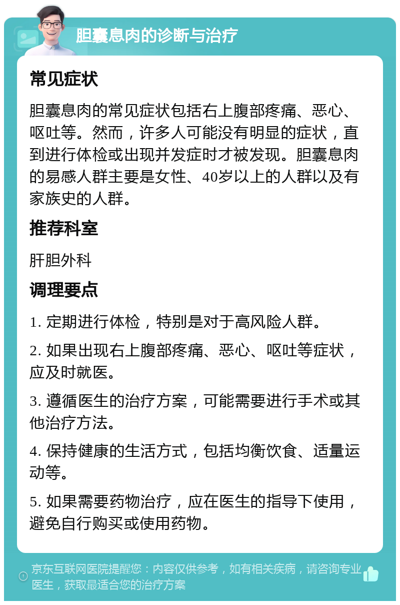 胆囊息肉的诊断与治疗 常见症状 胆囊息肉的常见症状包括右上腹部疼痛、恶心、呕吐等。然而，许多人可能没有明显的症状，直到进行体检或出现并发症时才被发现。胆囊息肉的易感人群主要是女性、40岁以上的人群以及有家族史的人群。 推荐科室 肝胆外科 调理要点 1. 定期进行体检，特别是对于高风险人群。 2. 如果出现右上腹部疼痛、恶心、呕吐等症状，应及时就医。 3. 遵循医生的治疗方案，可能需要进行手术或其他治疗方法。 4. 保持健康的生活方式，包括均衡饮食、适量运动等。 5. 如果需要药物治疗，应在医生的指导下使用，避免自行购买或使用药物。