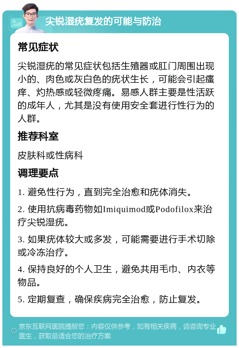 尖锐湿疣复发的可能与防治 常见症状 尖锐湿疣的常见症状包括生殖器或肛门周围出现小的、肉色或灰白色的疣状生长，可能会引起瘙痒、灼热感或轻微疼痛。易感人群主要是性活跃的成年人，尤其是没有使用安全套进行性行为的人群。 推荐科室 皮肤科或性病科 调理要点 1. 避免性行为，直到完全治愈和疣体消失。 2. 使用抗病毒药物如Imiquimod或Podofilox来治疗尖锐湿疣。 3. 如果疣体较大或多发，可能需要进行手术切除或冷冻治疗。 4. 保持良好的个人卫生，避免共用毛巾、内衣等物品。 5. 定期复查，确保疾病完全治愈，防止复发。