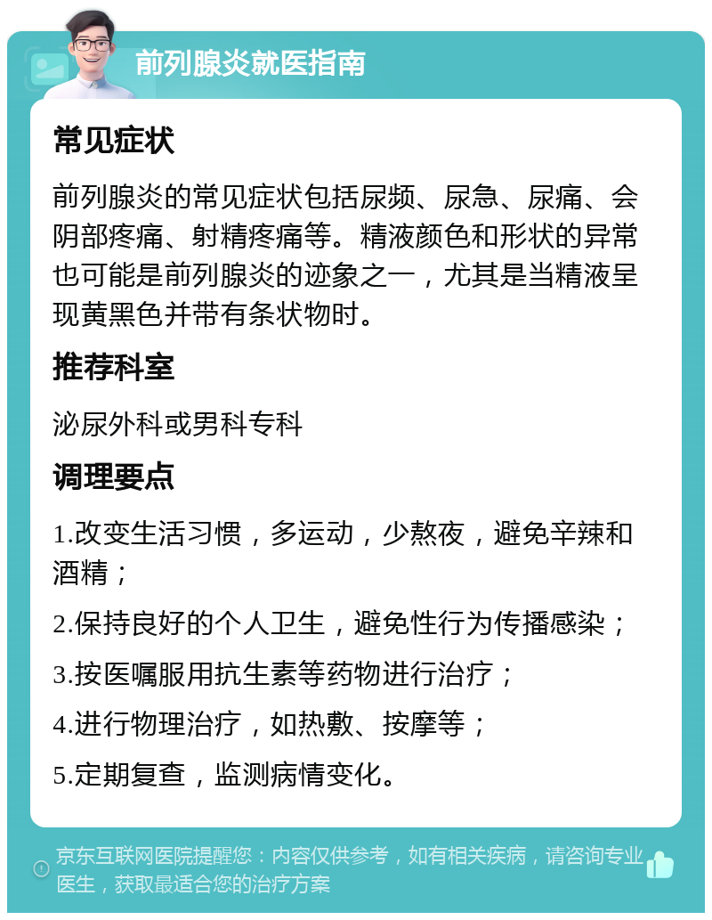 前列腺炎就医指南 常见症状 前列腺炎的常见症状包括尿频、尿急、尿痛、会阴部疼痛、射精疼痛等。精液颜色和形状的异常也可能是前列腺炎的迹象之一，尤其是当精液呈现黄黑色并带有条状物时。 推荐科室 泌尿外科或男科专科 调理要点 1.改变生活习惯，多运动，少熬夜，避免辛辣和酒精； 2.保持良好的个人卫生，避免性行为传播感染； 3.按医嘱服用抗生素等药物进行治疗； 4.进行物理治疗，如热敷、按摩等； 5.定期复查，监测病情变化。