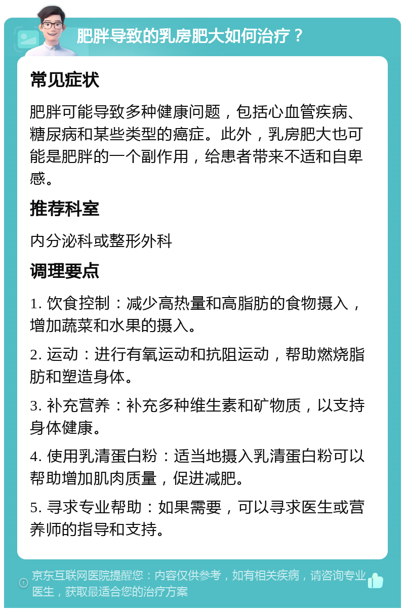 肥胖导致的乳房肥大如何治疗？ 常见症状 肥胖可能导致多种健康问题，包括心血管疾病、糖尿病和某些类型的癌症。此外，乳房肥大也可能是肥胖的一个副作用，给患者带来不适和自卑感。 推荐科室 内分泌科或整形外科 调理要点 1. 饮食控制：减少高热量和高脂肪的食物摄入，增加蔬菜和水果的摄入。 2. 运动：进行有氧运动和抗阻运动，帮助燃烧脂肪和塑造身体。 3. 补充营养：补充多种维生素和矿物质，以支持身体健康。 4. 使用乳清蛋白粉：适当地摄入乳清蛋白粉可以帮助增加肌肉质量，促进减肥。 5. 寻求专业帮助：如果需要，可以寻求医生或营养师的指导和支持。