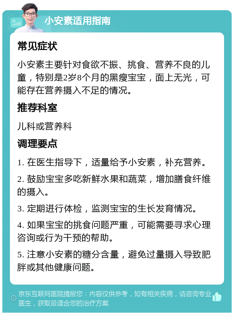 小安素适用指南 常见症状 小安素主要针对食欲不振、挑食、营养不良的儿童，特别是2岁8个月的黑瘦宝宝，面上无光，可能存在营养摄入不足的情况。 推荐科室 儿科或营养科 调理要点 1. 在医生指导下，适量给予小安素，补充营养。 2. 鼓励宝宝多吃新鲜水果和蔬菜，增加膳食纤维的摄入。 3. 定期进行体检，监测宝宝的生长发育情况。 4. 如果宝宝的挑食问题严重，可能需要寻求心理咨询或行为干预的帮助。 5. 注意小安素的糖分含量，避免过量摄入导致肥胖或其他健康问题。