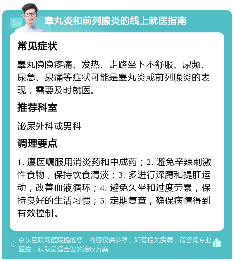 睾丸炎和前列腺炎的线上就医指南 常见症状 睾丸隐隐疼痛、发热、走路坐下不舒服、尿频、尿急、尿痛等症状可能是睾丸炎或前列腺炎的表现，需要及时就医。 推荐科室 泌尿外科或男科 调理要点 1. 遵医嘱服用消炎药和中成药；2. 避免辛辣刺激性食物，保持饮食清淡；3. 多进行深蹲和提肛运动，改善血液循环；4. 避免久坐和过度劳累，保持良好的生活习惯；5. 定期复查，确保病情得到有效控制。