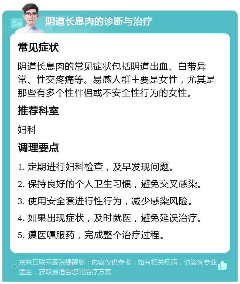 阴道长息肉的诊断与治疗 常见症状 阴道长息肉的常见症状包括阴道出血、白带异常、性交疼痛等。易感人群主要是女性，尤其是那些有多个性伴侣或不安全性行为的女性。 推荐科室 妇科 调理要点 1. 定期进行妇科检查，及早发现问题。 2. 保持良好的个人卫生习惯，避免交叉感染。 3. 使用安全套进行性行为，减少感染风险。 4. 如果出现症状，及时就医，避免延误治疗。 5. 遵医嘱服药，完成整个治疗过程。