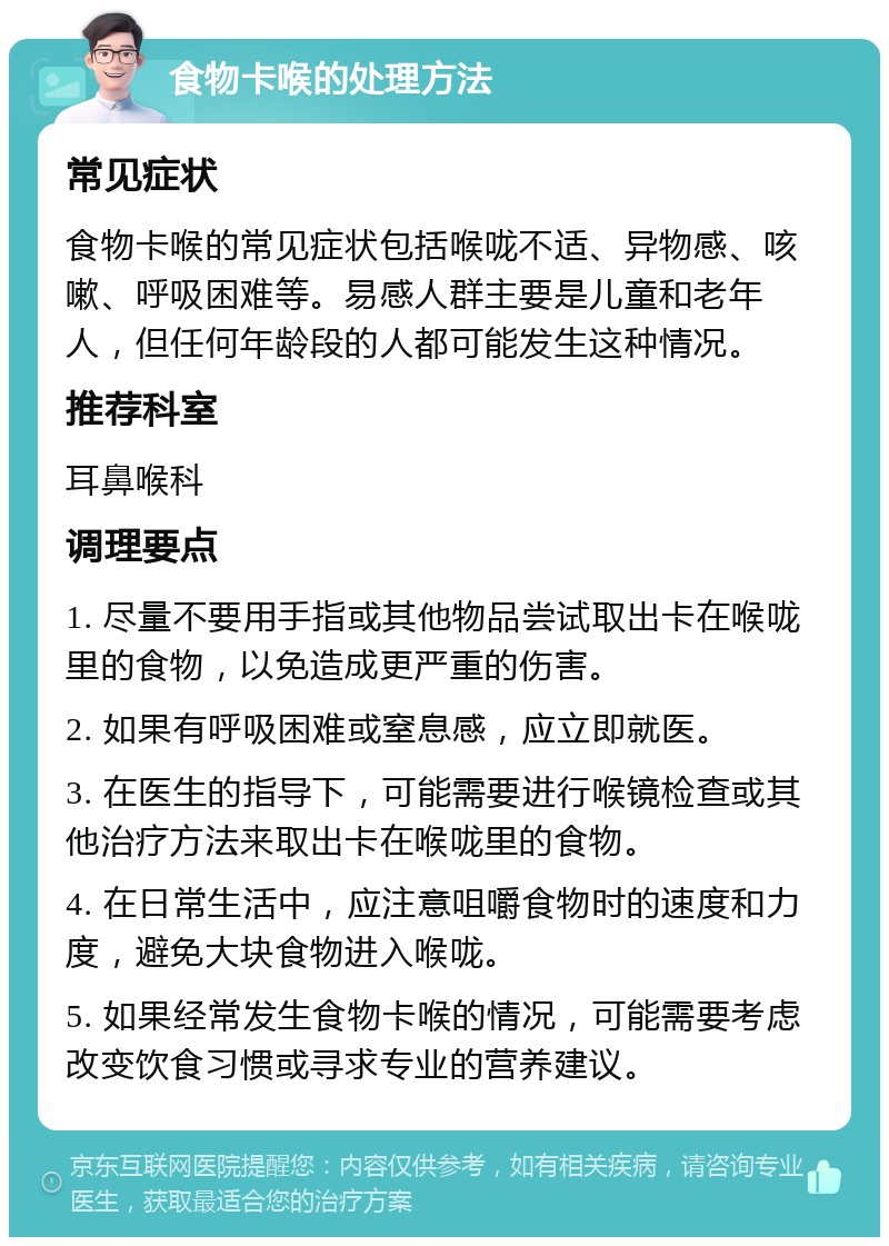 食物卡喉的处理方法 常见症状 食物卡喉的常见症状包括喉咙不适、异物感、咳嗽、呼吸困难等。易感人群主要是儿童和老年人，但任何年龄段的人都可能发生这种情况。 推荐科室 耳鼻喉科 调理要点 1. 尽量不要用手指或其他物品尝试取出卡在喉咙里的食物，以免造成更严重的伤害。 2. 如果有呼吸困难或窒息感，应立即就医。 3. 在医生的指导下，可能需要进行喉镜检查或其他治疗方法来取出卡在喉咙里的食物。 4. 在日常生活中，应注意咀嚼食物时的速度和力度，避免大块食物进入喉咙。 5. 如果经常发生食物卡喉的情况，可能需要考虑改变饮食习惯或寻求专业的营养建议。