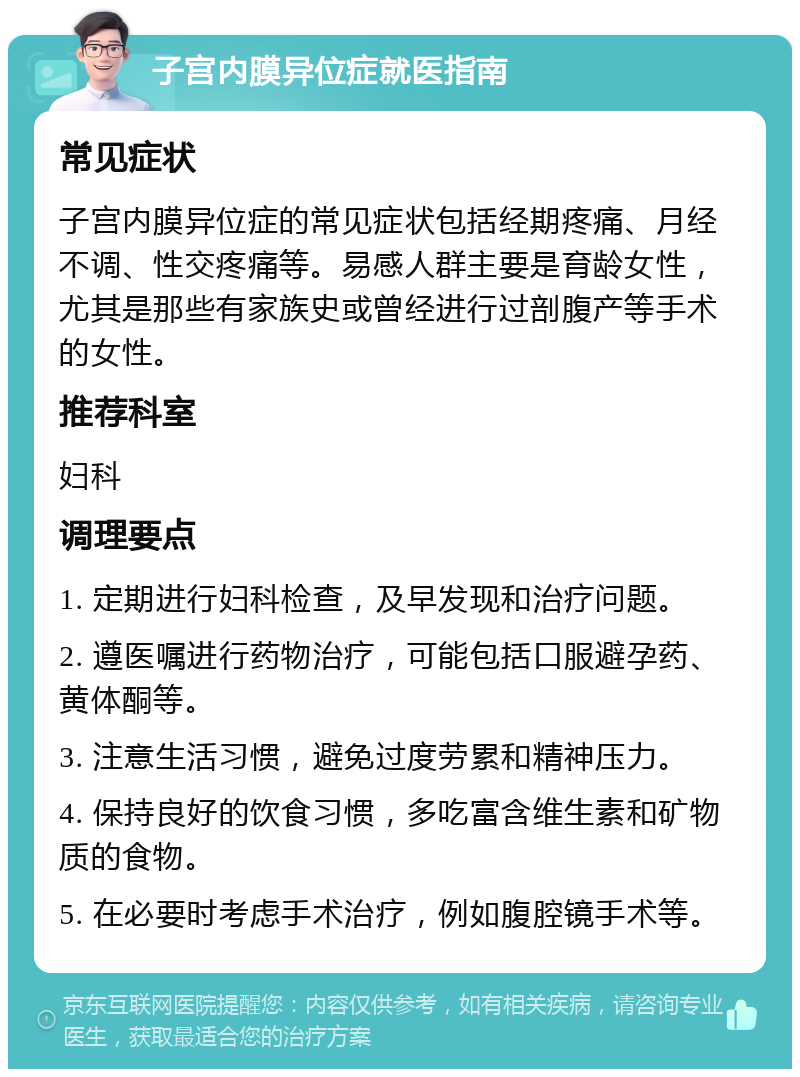 子宫内膜异位症就医指南 常见症状 子宫内膜异位症的常见症状包括经期疼痛、月经不调、性交疼痛等。易感人群主要是育龄女性，尤其是那些有家族史或曾经进行过剖腹产等手术的女性。 推荐科室 妇科 调理要点 1. 定期进行妇科检查，及早发现和治疗问题。 2. 遵医嘱进行药物治疗，可能包括口服避孕药、黄体酮等。 3. 注意生活习惯，避免过度劳累和精神压力。 4. 保持良好的饮食习惯，多吃富含维生素和矿物质的食物。 5. 在必要时考虑手术治疗，例如腹腔镜手术等。