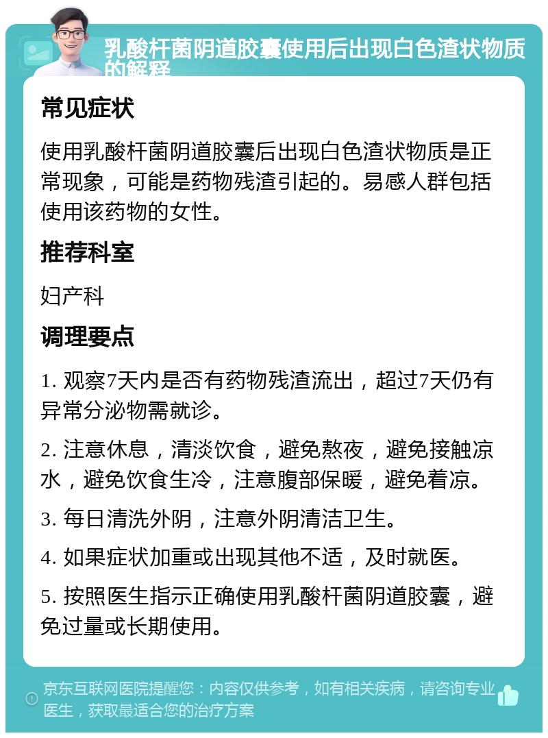 乳酸杆菌阴道胶囊使用后出现白色渣状物质的解释 常见症状 使用乳酸杆菌阴道胶囊后出现白色渣状物质是正常现象，可能是药物残渣引起的。易感人群包括使用该药物的女性。 推荐科室 妇产科 调理要点 1. 观察7天内是否有药物残渣流出，超过7天仍有异常分泌物需就诊。 2. 注意休息，清淡饮食，避免熬夜，避免接触凉水，避免饮食生冷，注意腹部保暖，避免着凉。 3. 每日清洗外阴，注意外阴清洁卫生。 4. 如果症状加重或出现其他不适，及时就医。 5. 按照医生指示正确使用乳酸杆菌阴道胶囊，避免过量或长期使用。