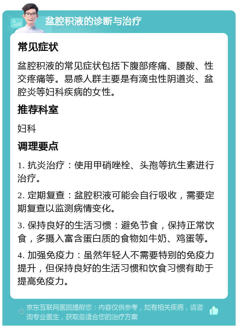 盆腔积液的诊断与治疗 常见症状 盆腔积液的常见症状包括下腹部疼痛、腰酸、性交疼痛等。易感人群主要是有滴虫性阴道炎、盆腔炎等妇科疾病的女性。 推荐科室 妇科 调理要点 1. 抗炎治疗：使用甲硝唑栓、头孢等抗生素进行治疗。 2. 定期复查：盆腔积液可能会自行吸收，需要定期复查以监测病情变化。 3. 保持良好的生活习惯：避免节食，保持正常饮食，多摄入富含蛋白质的食物如牛奶、鸡蛋等。 4. 加强免疫力：虽然年轻人不需要特别的免疫力提升，但保持良好的生活习惯和饮食习惯有助于提高免疫力。