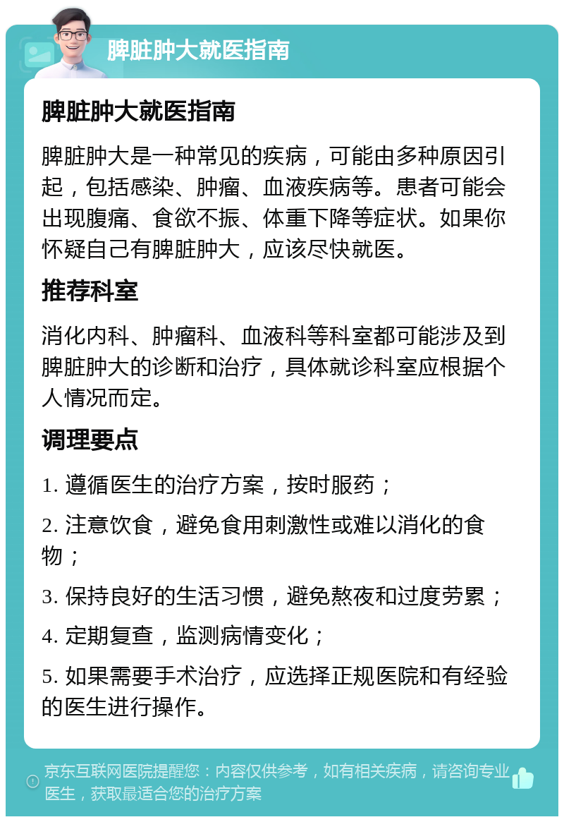 脾脏肿大就医指南 脾脏肿大就医指南 脾脏肿大是一种常见的疾病，可能由多种原因引起，包括感染、肿瘤、血液疾病等。患者可能会出现腹痛、食欲不振、体重下降等症状。如果你怀疑自己有脾脏肿大，应该尽快就医。 推荐科室 消化内科、肿瘤科、血液科等科室都可能涉及到脾脏肿大的诊断和治疗，具体就诊科室应根据个人情况而定。 调理要点 1. 遵循医生的治疗方案，按时服药； 2. 注意饮食，避免食用刺激性或难以消化的食物； 3. 保持良好的生活习惯，避免熬夜和过度劳累； 4. 定期复查，监测病情变化； 5. 如果需要手术治疗，应选择正规医院和有经验的医生进行操作。