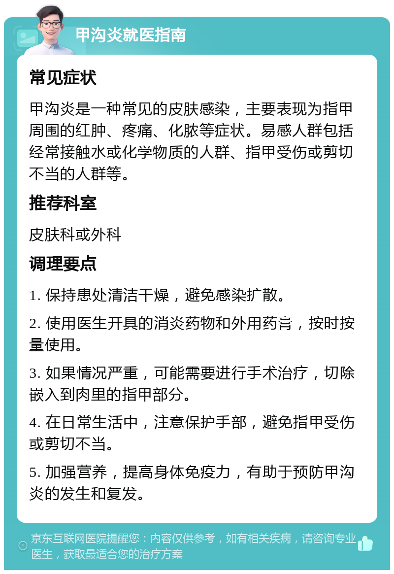 甲沟炎就医指南 常见症状 甲沟炎是一种常见的皮肤感染，主要表现为指甲周围的红肿、疼痛、化脓等症状。易感人群包括经常接触水或化学物质的人群、指甲受伤或剪切不当的人群等。 推荐科室 皮肤科或外科 调理要点 1. 保持患处清洁干燥，避免感染扩散。 2. 使用医生开具的消炎药物和外用药膏，按时按量使用。 3. 如果情况严重，可能需要进行手术治疗，切除嵌入到肉里的指甲部分。 4. 在日常生活中，注意保护手部，避免指甲受伤或剪切不当。 5. 加强营养，提高身体免疫力，有助于预防甲沟炎的发生和复发。