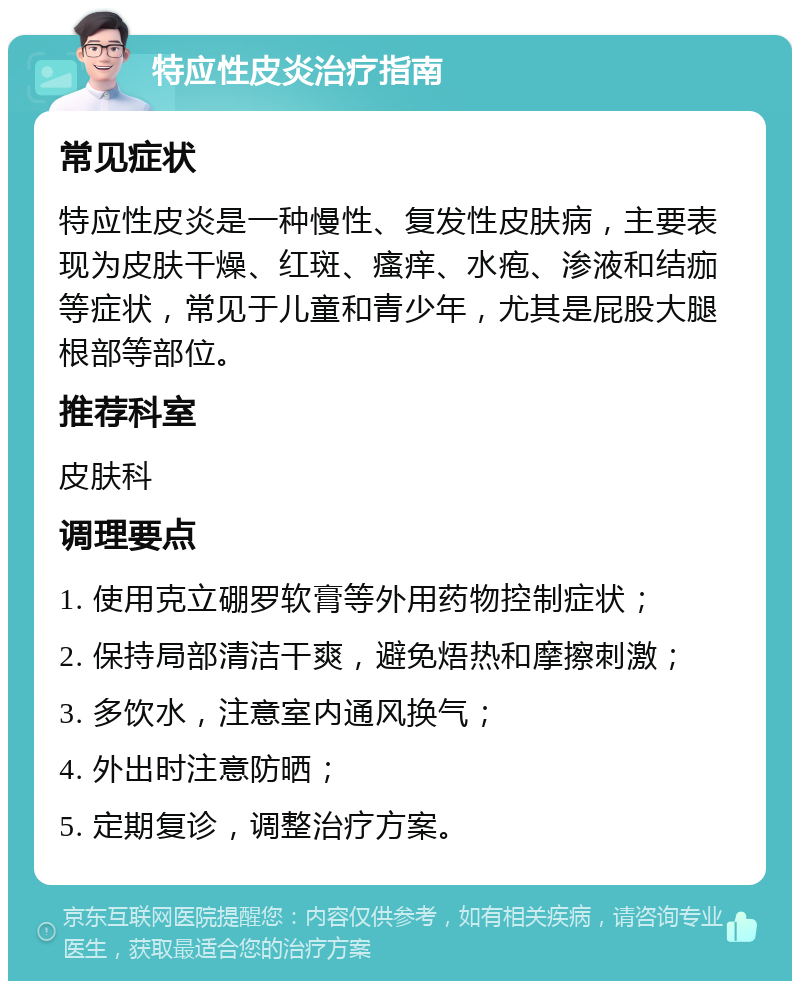 特应性皮炎治疗指南 常见症状 特应性皮炎是一种慢性、复发性皮肤病，主要表现为皮肤干燥、红斑、瘙痒、水疱、渗液和结痂等症状，常见于儿童和青少年，尤其是屁股大腿根部等部位。 推荐科室 皮肤科 调理要点 1. 使用克立硼罗软膏等外用药物控制症状； 2. 保持局部清洁干爽，避免焐热和摩擦刺激； 3. 多饮水，注意室内通风换气； 4. 外出时注意防晒； 5. 定期复诊，调整治疗方案。