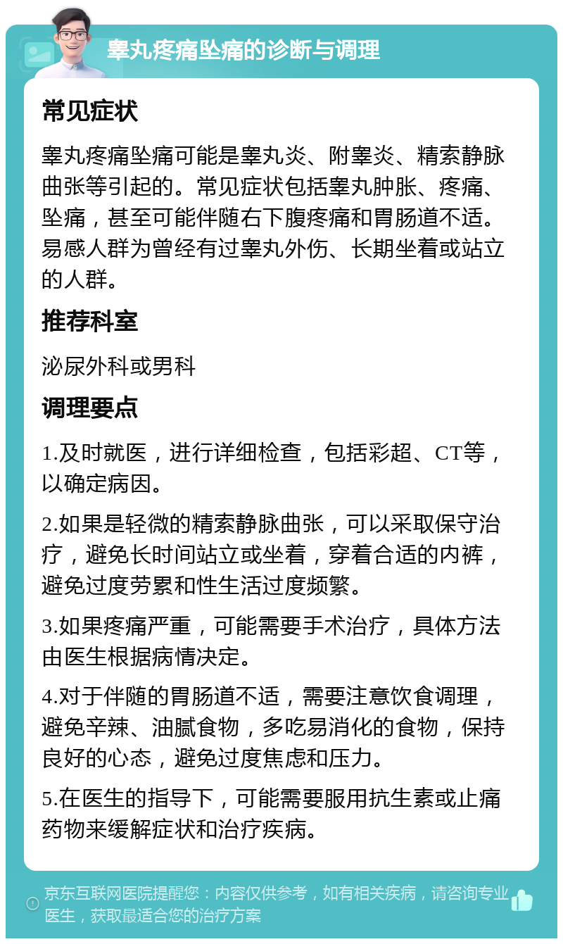 睾丸疼痛坠痛的诊断与调理 常见症状 睾丸疼痛坠痛可能是睾丸炎、附睾炎、精索静脉曲张等引起的。常见症状包括睾丸肿胀、疼痛、坠痛，甚至可能伴随右下腹疼痛和胃肠道不适。易感人群为曾经有过睾丸外伤、长期坐着或站立的人群。 推荐科室 泌尿外科或男科 调理要点 1.及时就医，进行详细检查，包括彩超、CT等，以确定病因。 2.如果是轻微的精索静脉曲张，可以采取保守治疗，避免长时间站立或坐着，穿着合适的内裤，避免过度劳累和性生活过度频繁。 3.如果疼痛严重，可能需要手术治疗，具体方法由医生根据病情决定。 4.对于伴随的胃肠道不适，需要注意饮食调理，避免辛辣、油腻食物，多吃易消化的食物，保持良好的心态，避免过度焦虑和压力。 5.在医生的指导下，可能需要服用抗生素或止痛药物来缓解症状和治疗疾病。