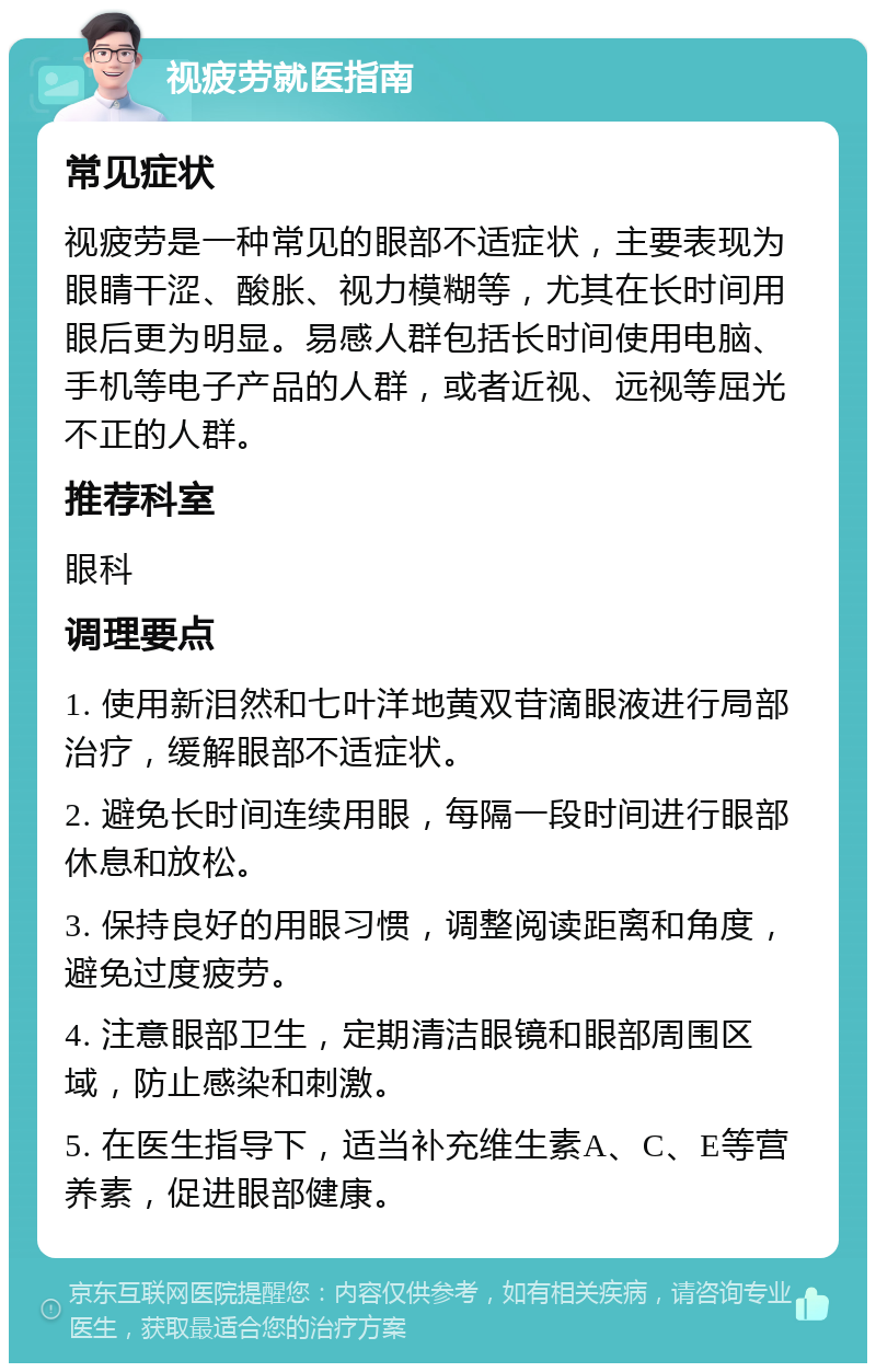 视疲劳就医指南 常见症状 视疲劳是一种常见的眼部不适症状，主要表现为眼睛干涩、酸胀、视力模糊等，尤其在长时间用眼后更为明显。易感人群包括长时间使用电脑、手机等电子产品的人群，或者近视、远视等屈光不正的人群。 推荐科室 眼科 调理要点 1. 使用新泪然和七叶洋地黄双苷滴眼液进行局部治疗，缓解眼部不适症状。 2. 避免长时间连续用眼，每隔一段时间进行眼部休息和放松。 3. 保持良好的用眼习惯，调整阅读距离和角度，避免过度疲劳。 4. 注意眼部卫生，定期清洁眼镜和眼部周围区域，防止感染和刺激。 5. 在医生指导下，适当补充维生素A、C、E等营养素，促进眼部健康。