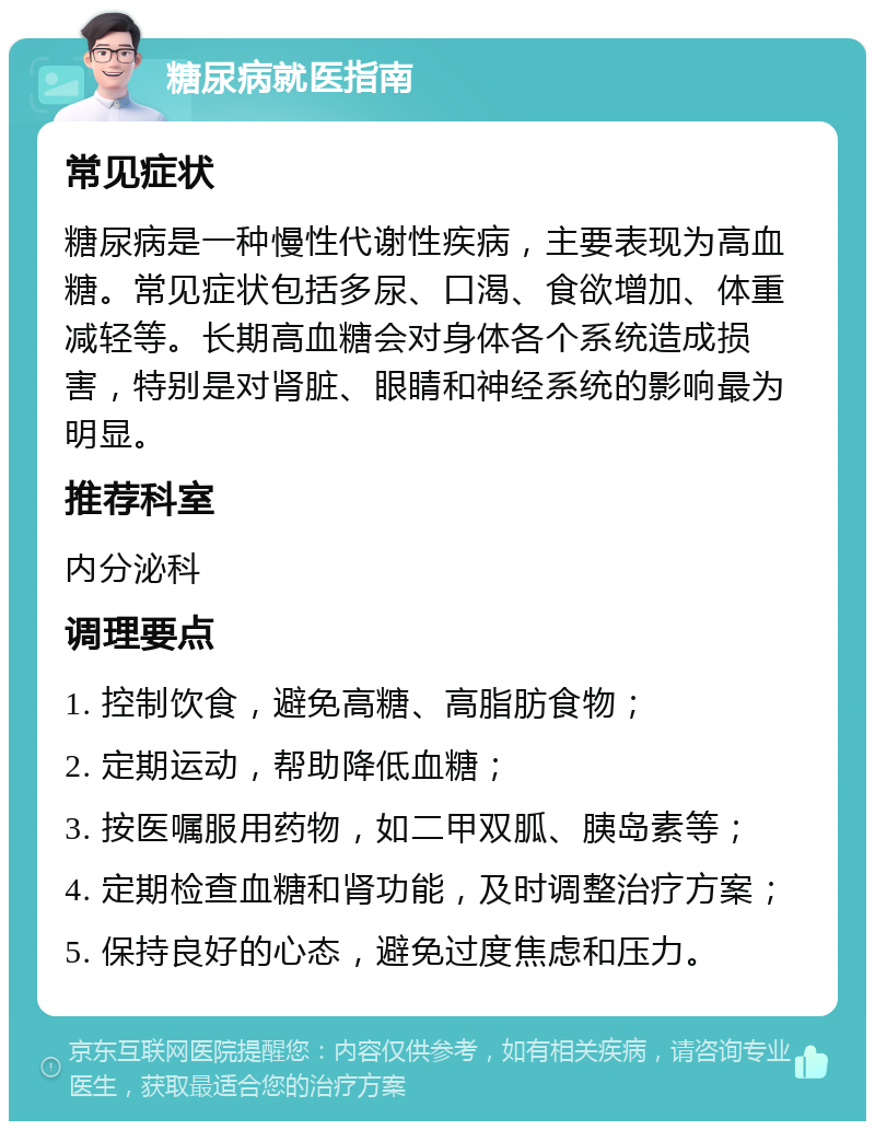 糖尿病就医指南 常见症状 糖尿病是一种慢性代谢性疾病，主要表现为高血糖。常见症状包括多尿、口渴、食欲增加、体重减轻等。长期高血糖会对身体各个系统造成损害，特别是对肾脏、眼睛和神经系统的影响最为明显。 推荐科室 内分泌科 调理要点 1. 控制饮食，避免高糖、高脂肪食物； 2. 定期运动，帮助降低血糖； 3. 按医嘱服用药物，如二甲双胍、胰岛素等； 4. 定期检查血糖和肾功能，及时调整治疗方案； 5. 保持良好的心态，避免过度焦虑和压力。