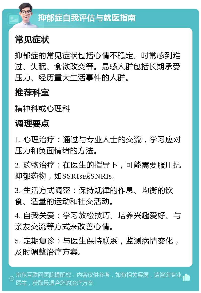 抑郁症自我评估与就医指南 常见症状 抑郁症的常见症状包括心情不稳定、时常感到难过、失眠、食欲改变等。易感人群包括长期承受压力、经历重大生活事件的人群。 推荐科室 精神科或心理科 调理要点 1. 心理治疗：通过与专业人士的交流，学习应对压力和负面情绪的方法。 2. 药物治疗：在医生的指导下，可能需要服用抗抑郁药物，如SSRIs或SNRIs。 3. 生活方式调整：保持规律的作息、均衡的饮食、适量的运动和社交活动。 4. 自我关爱：学习放松技巧、培养兴趣爱好、与亲友交流等方式来改善心情。 5. 定期复诊：与医生保持联系，监测病情变化，及时调整治疗方案。