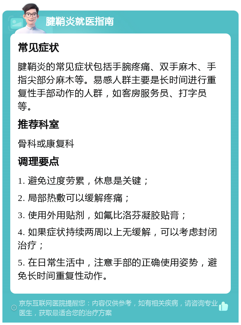 腱鞘炎就医指南 常见症状 腱鞘炎的常见症状包括手腕疼痛、双手麻木、手指尖部分麻木等。易感人群主要是长时间进行重复性手部动作的人群，如客房服务员、打字员等。 推荐科室 骨科或康复科 调理要点 1. 避免过度劳累，休息是关键； 2. 局部热敷可以缓解疼痛； 3. 使用外用贴剂，如氟比洛芬凝胶贴膏； 4. 如果症状持续两周以上无缓解，可以考虑封闭治疗； 5. 在日常生活中，注意手部的正确使用姿势，避免长时间重复性动作。