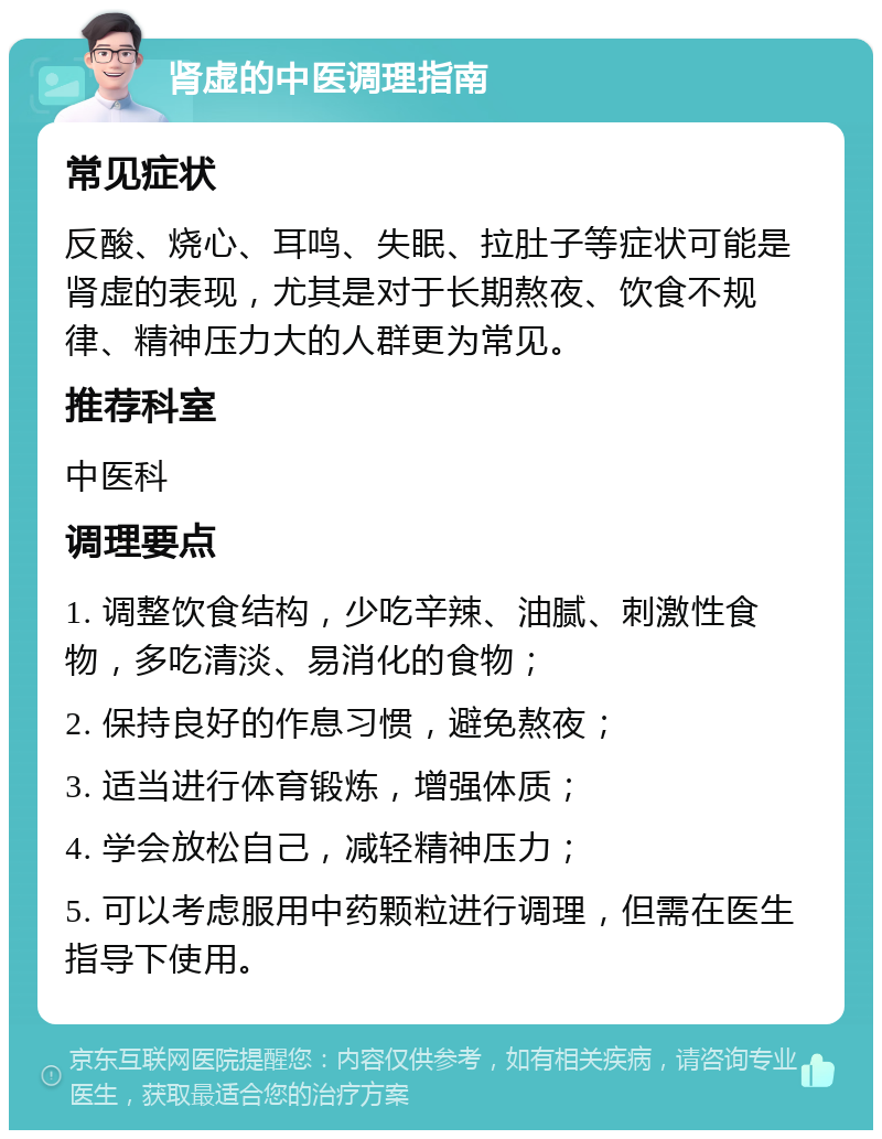 肾虚的中医调理指南 常见症状 反酸、烧心、耳鸣、失眠、拉肚子等症状可能是肾虚的表现，尤其是对于长期熬夜、饮食不规律、精神压力大的人群更为常见。 推荐科室 中医科 调理要点 1. 调整饮食结构，少吃辛辣、油腻、刺激性食物，多吃清淡、易消化的食物； 2. 保持良好的作息习惯，避免熬夜； 3. 适当进行体育锻炼，增强体质； 4. 学会放松自己，减轻精神压力； 5. 可以考虑服用中药颗粒进行调理，但需在医生指导下使用。