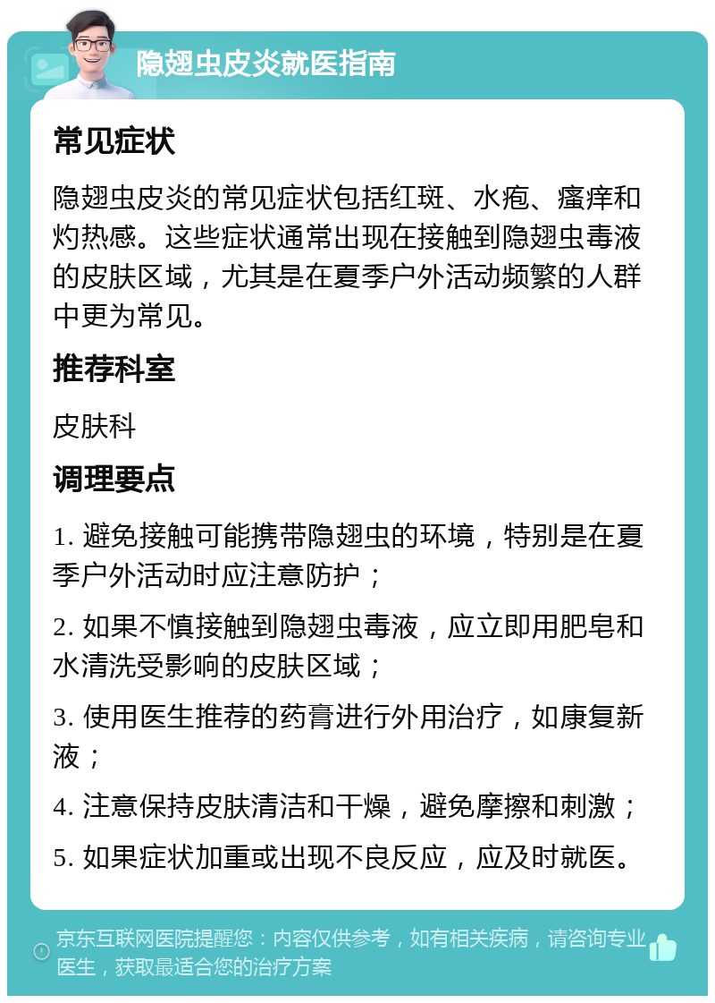 隐翅虫皮炎就医指南 常见症状 隐翅虫皮炎的常见症状包括红斑、水疱、瘙痒和灼热感。这些症状通常出现在接触到隐翅虫毒液的皮肤区域，尤其是在夏季户外活动频繁的人群中更为常见。 推荐科室 皮肤科 调理要点 1. 避免接触可能携带隐翅虫的环境，特别是在夏季户外活动时应注意防护； 2. 如果不慎接触到隐翅虫毒液，应立即用肥皂和水清洗受影响的皮肤区域； 3. 使用医生推荐的药膏进行外用治疗，如康复新液； 4. 注意保持皮肤清洁和干燥，避免摩擦和刺激； 5. 如果症状加重或出现不良反应，应及时就医。