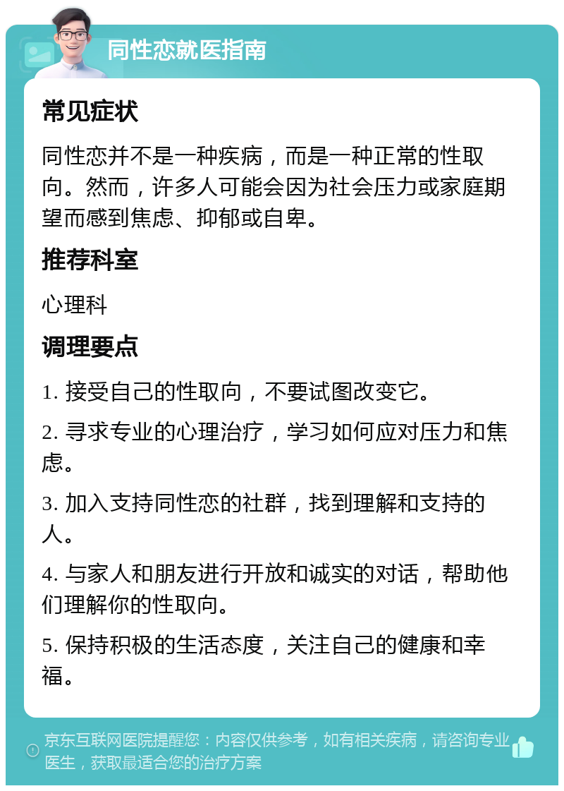 同性恋就医指南 常见症状 同性恋并不是一种疾病，而是一种正常的性取向。然而，许多人可能会因为社会压力或家庭期望而感到焦虑、抑郁或自卑。 推荐科室 心理科 调理要点 1. 接受自己的性取向，不要试图改变它。 2. 寻求专业的心理治疗，学习如何应对压力和焦虑。 3. 加入支持同性恋的社群，找到理解和支持的人。 4. 与家人和朋友进行开放和诚实的对话，帮助他们理解你的性取向。 5. 保持积极的生活态度，关注自己的健康和幸福。